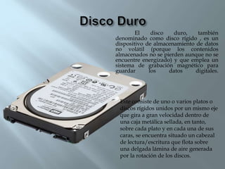 El disco duro, también
denominado como disco rígido , es un
dispositivo de almacenamiento de datos
no volátil (porque los contenidos
almacenados no se pierden aunque no se
encuentre energizado) y que emplea un
sistema de grabación magnético para
guardar los datos digitales.
Este consiste de uno o varios platos o
discos rígidos unidos por un mismo eje
que gira a gran velocidad dentro de
una caja metálica sellada, en tanto,
sobre cada plato y en cada una de sus
caras, se encuentra situado un cabezal
de lectura/escritura que flota sobre
una delgada lámina de aire generada
por la rotación de los discos.
 