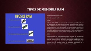 TIPOS DE MEMORIA RAM
Hay dos tipos básicos de RAM:
Tipos de memoria RAM
VRAM :
Siglas de Vídeo RAM, una memoria de propósito especial usada por
los adaptadores de vídeo. A diferencia de la convencional memoria
RAM, la VRAM puede ser accedida por dos diferentes dispositivos de
forma simultánea. Esto permite que un monitor pueda acceder a la
VRAM para las actualizaciones de la pantalla al mismo tiempo que un
procesador gráfico suministra nuevos datos. VRAM permite mejores
rendimientos gráficos aunque es más cara que la una RAM normal.
SIMM :
Siglas de Single In line Memory Module, un tipo de encapsulado
consistente en una pequeña placa de circuito impreso que almacena
chips de memoria, y que se inserta en un zócalo SIMM en la placa
madre o en la placa de memoria. Los SIMMs son más fáciles de
instalar que los antiguos chips de memoria individuales, y a
diferencia de ellos son medidos en bytes en lugar de bits.
 