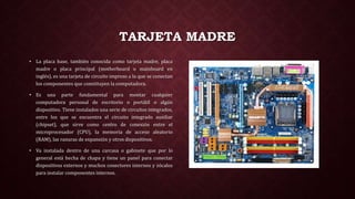TARJETA MADRE
• La placa base, también conocida como tarjeta madre, placa
madre o placa principal (motherboard o mainboard en
inglés), es una tarjeta de circuito impreso a la que se conectan
los componentes que constituyen la computadora.
• Es una parte fundamental para montar cualquier
computadora personal de escritorio o portátil o algún
dispositivo. Tiene instalados una serie de circuitos integrados,
entre los que se encuentra el circuito integrado auxiliar
(chipset), que sirve como centro de conexión entre el
microprocesador (CPU), la memoria de acceso aleatorio
(RAM), las ranuras de expansión y otros dispositivos.
• Va instalada dentro de una carcasa o gabinete que por lo
general está hecha de chapa y tiene un panel para conectar
dispositivos externos y muchos conectores internos y zócalos
para instalar componentes internos.
 
