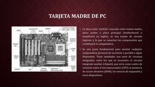TARJETA MADRE DE PC
• La placa base, también conocida como tarjeta madre,
placa madre o placa principal (motherboard o
mainboard en inglés), es una tarjeta de circuito
impreso a la que se conectan los componentes que
constituyen la computadora.
• Es una parte fundamental para montar cualquier
computadora personal de escritorio o portátil o algún
dispositivo. Tiene instalados una serie de circuitos
integrados, entre los que se encuentra el circuito
integrado auxiliar (chipset), que sirve como centro de
conexión entre el microprocesador (CPU), la memoria
de acceso aleatorio (RAM), las ranuras de expansión y
otros dispositivos.
 