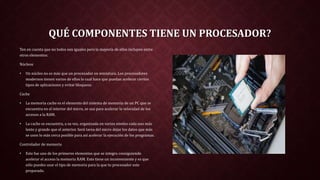 QUÉ COMPONENTES TIENE UN PROCESADOR?
Ten en cuenta que no todos son iguales pero la mayoría de ellos incluyen entre
otros elementos:
Núcleos
• Un núcleo no es más que un procesador en miniatura. Los procesadores
modernos tienen varios de ellos lo cual hace que puedan acelerar ciertos
tipos de aplicaciones y evitar bloqueos.
Cache
• La memoria cache es el elemento del sistema de memoria de un PC que se
encuentra en el interior del micro, se usa para acelerar la velocidad de los
accesos a la RAM.
• La cache se encuentra, a su vez, organizada en varios niveles cada uno más
lento y grande que el anterior. Será tarea del micro dejar los datos que más
se usen lo más cerca posible para así acelerar la ejecución de los programas.
Controlador de memoria
• Este fue uno de los primeros elementos que se integro consiguiendo
acelerar el acceso la memoria RAM. Esto tiene un inconveniente y es que
sólo puedes usar el tipo de memoria para la que tu procesador este
preparado.
 