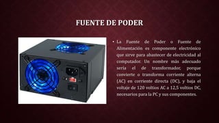FUENTE DE PODER
• La Fuente de Poder o Fuente de
Alimentación es componente electrónico
que sirve para abastecer de electricidad al
computador. Un nombre más adecuado
sería el de transformador, porque
convierte o transforma corriente alterna
(AC) en corriente directa (DC), y baja el
voltaje de 120 voltios AC a 12,5 voltios DC,
necesarios para la PC y sus componentes.
 