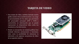 TARJETA DE VIDEO
• Una tarjeta de vídeo, también llamada tarjeta
gráfica (entre otros nombres) tiene a su cargo
el procesamiento de los datos que provienen
del procesador principal (CPU o UCP) y
convertirlos en información que se pueda
representar en dispositivos tales como los
monitores y los televisores.
• Desde su concepción, las tarjetas gráficas han
incluido diversas prestaciones y funciones,
tales como la posibilidad de sintonizar la
televisión o de capturar secuencias de vídeo
de un aparato externo.
 