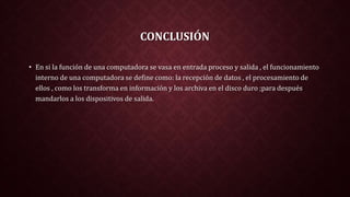 CONCLUSIÓN
• En si la función de una computadora se vasa en entrada proceso y salida , el funcionamiento
interno de una computadora se define como: la recepción de datos , el procesamiento de
ellos , como los transforma en información y los archiva en el disco duro ;para después
mandarlos a los dispositivos de salida.
 