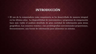 INTRODUCCIÓN
• El uso de la computadora como maquinaria se ha desarrollado de manera integral
en los últimos años. La disponibilidad de instrumentos y programas de computación
hace más viable el análisis detallado de gran cantidad de información para áreas
geográficas. Los sensores remotos y las aerofotografías convencionales proporcionan,
frecuentemente, una fuente de información para alimentar un sistema.
 