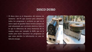 DISCO DURO
• El disco duro es el dispositivo del sistema de
memoria del PC que usamos para almacenar
todos los programas y archivos ya que es el
único capaz de guardar datos incluso aunque no
esté alimentado por corriente eléctrica. Esto es
lo que lo diferencia de otras memorias de tu
equipo, como por ejemplo la RAM, que es la
usada para hacer funcionar los programas ya
que estas pierden la información en caso de
falta de energía.
 