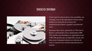 DISCO DURO
• Al principio los discos duros eran extraíbles, sin
embargo, hoy en día típicamente vienen todos
sellados (a excepción de un hueco de
ventilación para filtrar e igualar la presión del
aire).
• El primer disco duro, aparecido en 1956, fue el
Ramac I, presentado con la computadora IBM
350: pesaba una tonelada y su capacidad era de
5 MB. Más grande que un frigorífico actual, este
disco duro trabajaba todavía con válvulas de
vacío y requería una consola separada para su
manejo.
 