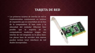 TARJETA DE RED
• Las primeras tarjetas de interfaz de red se
implementaban comúnmente en tarjetas
de expansión que se conectaban en un bus
de la computadora. El bajo costo y la
ubicuidad del estándar Ethernet hizo
posible que la mayoría de las
computadoras modernas tengan una
interfaz de red integrada en la placa base.
Las placas base de servidor más nuevas
pueden incluso tener interfaces de red
duales incorporadas.
 