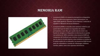 MEMORIA RAM
• La memoria RAM es la memoria principal de un dispositivo
donde se almacena programas y datos informativos. Las
siglas RAM significan “Random Access Memory” traducido al
español es “Memoria de Acceso Aleatorio”.
• La memoria RAM es conocida como memoria volátil lo cual
quiere decir que los datos no se guardan de manera
permanente, es por ello, que cuando deja de existir una
fuente de energía en el dispositivo la información se pierde.
Los módulos de RAM, conocidos como memoria RAM son
integrantes del hardware que contiene circuitos integrados
que se unen al circuito impreso, estos módulos se instalan en
la tarjeta madre de un ordenador. Las memorias RAM forman
parte de ordenadores, consolas de videojuegos, teléfonos
móviles, tablets, entre otros aparatos electrónicos.
 