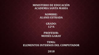 MINISTERIO DE EDUCACIÓN
ACADEMIA SANTA MARÍA
NOMBRE:
ALANIS ESTRADA
GRADO:
12ºA
PROFESOR:
MOISÉS GARAY
TEMA:
ELEMENTOS INTERNOS DEL COMPUTADOR
2018
 
