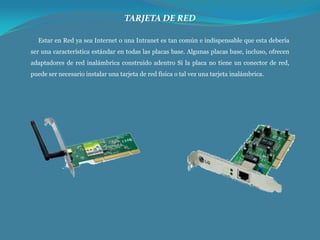 TARJETA DE RED
Estar en Red ya sea Internet o una Intranet es tan común e indispensable que esta debería
ser una característica estándar en todas las placas base. Algunas placas base, incluso, ofrecen
adaptadores de red inalámbrica construido adentro Si la placa no tiene un conector de red,
puede ser necesario instalar una tarjeta de red física o tal vez una tarjeta inalámbrica.

 