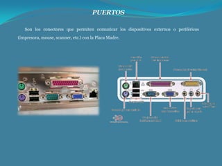 PUERTOS
Son los conectores que permiten comunicar los dispositivos externos o periféricos
(impresora, mouse, scanner, etc.) con la Placa Madre.

 