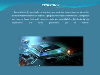 REGISTROS
Los registros del procesador se emplean para controlar instrucciones en ejecución,
manejar direccionamiento de memoria y proporcionar capacidad aritmética. Los registros
son espacios físicos dentro del microprocesador con capacidad de 4 bits hasta 64 bits
dependiendo

del

micro

procesador

que

se

emplee.

 