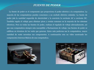 FUENTE DE PODER
La fuente de poder es el componente que proporciona el poder eléctrico a la computadora. La
mayoría de las computadoras pueden conectarse a un enchufe eléctrico estándar. La fuente de
poder jala la cantidad requerida de electricidad y la convierte la corriente AC a corriente DC.
También regula el voltaje para eliminar picos y crestas comunes en la mayoría de los sistemas

eléctricos. Pero no todas las fuentes de poder, realizan el regulado de voltaje adecuadamente, así
que una computadora siempre esta susceptible a fluctuaciones de voltaje. Las fuentes de poder se
califican en términos de los watts que generan. Entre más poderosa sea la computadora, mayor
cantidad de watts necesitan sus componentes. A continuación esta un video mostrando los
componentes Internos Básicos de una computadora.

 