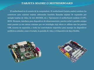 TARJETA MADRE O MOTHERBOARD
El motherboard es el corazón de la computadora. El motherboard (tarjeta madre) contiene los
conectores para conectar tarjetas adicionales (también llamadas tarjetas de expansión por
ejemplo tarjetas de video, de red, MODEM, etc.). Típicamente el motherboard contiene el CPU,
BIOS, Memoria, interfaces para dispositivos de almacenamiento, puertos serial y paralelo aunque
estos puertos ya son menos comunes por ser tecnología vieja ahora se utilizan mas los puertos
USB, ranuras de expansión, y todos los controladores requeridos para manejar los dispositivos
periféricos estándar, como el teclado, la pantalla de video y el dispositivo de disco flexible.

 