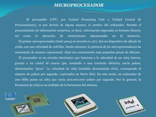 MICROPROCESADOR
El procesador (CPU, por Central Processing Unit o Unidad Central de
Procesamiento), es por decirlo de alguna manera, el cerebro del ordenador. Permite el
procesamiento de información numérica, es decir, información ingresada en formato binario,
así

como

la

ejecución

de

instrucciones

almacenadas

en

la

memoria.

El primer microprocesador (Intel 4004) se inventó en 1971. Era un dispositivo de cálculo de
4 bits, con una velocidad de 108 kHz. Desde entonces, la potencia de los microprocesadores ha
aumentado de manera exponencial. ¿Qué son exactamente esas pequeñas piezas de silicona.
El procesador es un circuito electrónico que funciona a la velocidad de un reloj interno,
gracias a un cristal de cuarzo que, sometido a una corriente eléctrica, envía pulsos,
denominados "picos". La velocidad de reloj (también denominada ciclo), corresponde al
número de pulsos por segundo, expresados en Hertz (Hz). De este modo, un ordenador de
200 MHz posee un reloj que envía 200.000.000 pulsos por segundo. Por lo general, la
frecuencia de reloj es un múltiplo de la frecuencia del sistema.

 