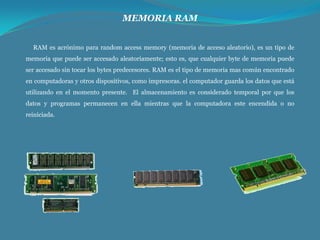 MEMORIA RAM
RAM es acrónimo para random access memory (memoria de acceso aleatorio), es un tipo de
memoria que puede ser accesado aleatoriamente; esto es, que cualquier byte de memoria puede
ser accesado sin tocar los bytes predecesores. RAM es el tipo de memoria mas común encontrado
en computadoras y otros dispositivos, como impresoras. el computador guarda los datos que está
utilizando en el momento presente. El almacenamiento es considerado temporal por que los
datos y programas permanecen en ella mientras que la computadora este encendida o no
reiniciada.

 