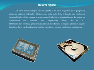DISCO DURO
Un disco duro (del inglés hard disk (HD)) es un disco magnético en el que puedes
almacenar datos de ordenador. El disco duro es la parte de tu ordenador que contiene la
información electrónica y donde se almacenan todos los programas (software). Es uno de los
componentes

del

hardware

más

importantes

dentro

de

tu

PC.

El término duro se utiliza para diferenciarlo del disco flexible o disquete (floppy en inglés).
Los discos duros pueden almacenar muchos más datos y son más rápidos que los disquetes.

 