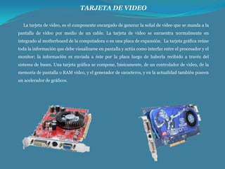 TARJETA DE VIDEO
La tarjeta de video, es el componente encargado de generar la señal de video que se manda a la
pantalla de video por medio de un cable. La tarjeta de video se encuentra normalmente en
integrado al motherboard de la computadora o en una placa de expansión. La tarjeta gráfica reúne
toda la información que debe visualizarse en pantalla y actúa como interfaz entre el procesador y el
monitor; la información es enviada a éste por la placa luego de haberla recibido a través del
sistema de buses. Una tarjeta gráfica se compone, básicamente, de un controlador de video, de la
memoria de pantalla o RAM video, y el generador de caracteres, y en la actualidad también poseen
un acelerador de gráficos.

 