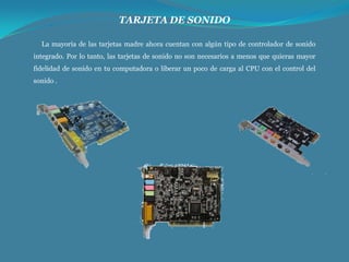 TARJETA DE SONIDO
La mayoría de las tarjetas madre ahora cuentan con algún tipo de controlador de sonido

integrado. Por lo tanto, las tarjetas de sonido no son necesarios a menos que quieras mayor
fidelidad de sonido en tu computadora o liberar un poco de carga al CPU con el control del
sonido .

 