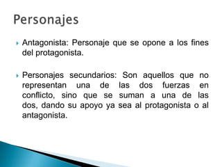  Antagonista: Personaje que se opone a los fines
del protagonista.
 Personajes secundarios: Son aquellos que no
representan una de las dos fuerzas en
conflicto, sino que se suman a una de las
dos, dando su apoyo ya sea al protagonista o al
antagonista.
 