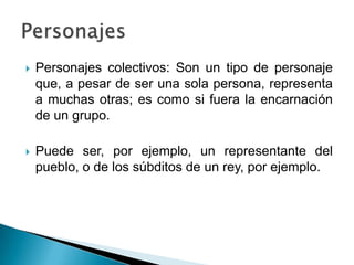  Personajes colectivos: Son un tipo de personaje
que, a pesar de ser una sola persona, representa
a muchas otras; es como si fuera la encarnación
de un grupo.
 Puede ser, por ejemplo, un representante del
pueblo, o de los súbditos de un rey, por ejemplo.
 
