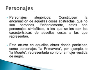  Personajes alegóricos: Constituyen la
encarnación de aquellas cosas abstractas, que no
son personas. Evidentemente, estos son
personajes simbólicos, a los que se les dan las
características de aquellas cosas a las que
representan.
 Esto ocurre en aquellas obras donde participan
como personajes “la Primavera”, por ejemplo, o
“la Muerte”, representada como una mujer vestida
de negro.
 