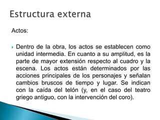 Actos:
 Dentro de la obra, los actos se establecen como
unidad intermedia. En cuanto a su amplitud, es la
parte de mayor extensión respecto al cuadro y la
escena. Los actos están determinados por las
acciones principales de los personajes y señalan
cambios bruscos de tiempo y lugar. Se indican
con la caída del telón (y, en el caso del teatro
griego antiguo, con la intervención del coro).
 