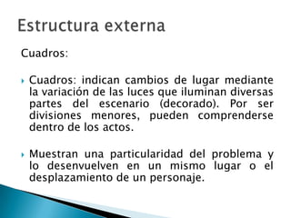 Cuadros:
 Cuadros: indican cambios de lugar mediante
la variación de las luces que iluminan diversas
partes del escenario (decorado). Por ser
divisiones menores, pueden comprenderse
dentro de los actos.
 Muestran una particularidad del problema y
lo desenvuelven en un mismo lugar o el
desplazamiento de un personaje.
 