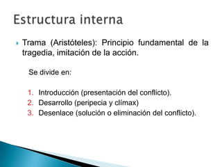  Trama (Aristóteles): Principio fundamental de la
tragedia, imitación de la acción.
Se divide en:
1. Introducción (presentación del conflicto).
2. Desarrollo (peripecia y clímax)
3. Desenlace (solución o eliminación del conflicto).
 