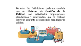 De estas dos definiciones podemos concluir
que un Sistema de Gestión de la
Calidad son actividades empresariales,
planificadas y controladas, que se realizan
sobre un conjunto de elementos para lograr la
calidad.
 