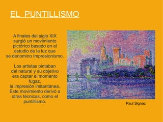 EL PUNTILLISMO

   A finales del siglo XIX
    surgió un movimiento
   pictórico basado en el
    estudio de la luz que
se denomino Impresionismo.

    Los artistas pintaban
  del natural y su objetivo
   era captar el momento
            fugaz,
 la impresión instantánea.
 Este movimiento derivó a
  otras técnicas, como el
        puntillismo.          Paul Signac
 