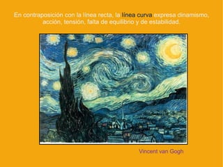 En contraposición con la línea recta, la línea curva expresa dinamismo,
          acción, tensión, falta de equilibrio y de estabilidad.




                                             Vincent van Gogh
 