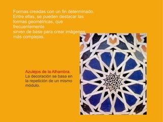 Formas creadas con un fin determinado.
Entre ellas, se pueden destacar las
formas geométricas, que
frecuentemente
sirven de base para crear imágenes
más complejas.




     Azulejos de la Alhambra.
     La decoración se basa en
     la repetición de un mismo
     módulo.
 