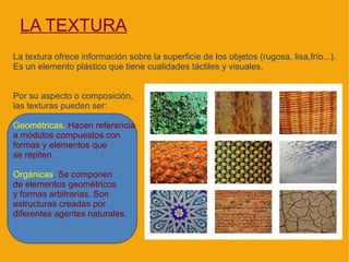 LA TEXTURA
La textura ofrece información sobre la superficie de los objetos (rugosa, lisa,frío...).
Es un elemento plástico que tiene cualidades táctiles y visuales.


Por su aspecto o composición,
las texturas pueden ser:

Geométricas. Hacen referencia
a módulos compuestos con
formas y elementos que
se repiten.

Orgánicas. Se componen
de elementos geométricos
y formas arbitrarias. Son
estructuras creadas por
diferentes agentes naturales.
 