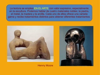 La textura se emplea EN EL ARTE con valor expresivo, especialmente
 en la escultura. Podemos hablar de cuatro materiales nobles: la piedra,
  el metal, la madera y la arcilla. Cada uno de ellos ofrece una variada
gama y recibe tratamientos distintos para obtener diferentes tratamientos.




                          Henrry Moore
 