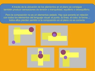 A través de la ubicación de los elementos en el plano se consigue
también producir sensaciones de tensión o tranquilidad, equilibrio o desequilibrio.

  Pero la composición no es un elementos aislado. Hay que ponerla en relación
con todos los elementos del lenguaje visual: el punto, la línea, el color, la forma...;
     todos ellos pierden sentido si la composición en el plano no es correcta
 
