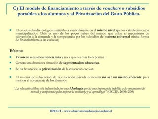C) El modelo de financiamiento a través de  vouchers  o subsidios portables a los alumnos y al Privatización del Gasto Público. El estado subsidia  colegios particulares esencialmente en el  mismo nivel  que los establecimientos municipalizados. Chile es uno de los pocos países del mundo que utiliza el mecanismo de subvensión a la demanda y la competencia por los subsidios de  manera universal  (única forma de financiamiento a las escuelas) Efectos: Favorece a quienes tienen más  y no a quienes más lo necesitan Genera una dramática situación de  segmentación educativa .  Se ha favorecido la  privatización  de la educación escolar.  El sistema de subvención de la educación privada demostró  no ser un medio eficiente  para mejorar el aprendizaje de los alumnos. “ La educación chilena está influenciada por una  ideología  que da una importancia indebida a los mecanismos de mercado y competencia para mejorar la enseñanza y el aprendizaje”  (OCDE, 2004: 290) OPECH – www.observatorioeducacion.uchile.cl 