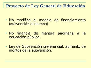 Proyecto de Ley General de Educación No modifica el modelo de financiamiento (subvención al alumno) No financia de manera prioritaria a la educación pública. Ley de Subvención preferencial: aumento de montos de la subvención. 