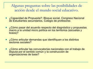 Algunas preguntas sobre las p osibilidades de acción desde el mundo social educativo. ¿Capacidad de Propuesta?: Bloque social, Congreso Nacional de Estudiantes secundarios, Colegio de profesores ¿Cómo pasar del acuerdo respecto del diagnóstico y propuestas macro a la unidad micro política en los territorios (escuelas y liceos)? ¿Cómo articular demandas que identifiquen a los distintos sectores sociales? ¿Cómo articular las convocatorias nacionales con el trabajo de disputa por el sentido común y la construcción de organizaciones de base? 
