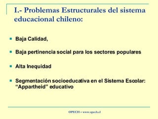I.- Problemas Estructurales del sistema educacional chileno: Baja Calidad,  Baja pertinencia social para los sectores populares Alta Inequidad Segmentación socioeducativa en el Sistema Escolar: “Appartheid” educativo OPECH – www.opech.cl 