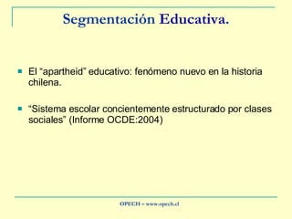 Segmentación  Educativa . El “apartheid” educativo: fenómeno nuevo en la historia chilena. “ Sistema escolar concientemente estructurado por clases sociales” (Informe OCDE:2004) OPECH – www.opech.cl 