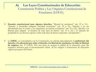 Las Leyes Constitucionales de Educación:   Constitución Política y Ley Orgánica Constitucional de Enseñanza (LOCE).  Garantía constitucional para algunos derechos : “libertad de enseñanza” (art. 19 n. 11),  “derecho a desarrollar cualquier actividad económica” (art. 19 n 21), “derecho a no ser discriminado por el estado y sus organismos en materia económica” (art. 19 n 22), “derecho a la libertad para adquirir  el dominio de toda clase de bienes” (art. 19 n. 23) y el “derecho de propiedad en sus diversas especies sobre toda clase de bienes corporales e incorporales”.  La  LOCE , en concordancia con la Constitución, no articula adecuadamente la  preferencia del derecho a la educación por sobre el derecho a la libertad de enseñanza, ni sobre la libertad de empresa  (art. 3° LOCE). Por otra parte no asegura la calidad de la educación, pues fija requisitos irrisorios para el reconocimiento oficial  de los colegios e instituciones de educación superior por parte del Estado. OPECH – www.observatorioeducacion.uchile.cl 