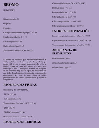 BROMO
HALÓGENOS
Número atómico:35
Grupo:17
Periodo:4
Configuración electrónica:[Ar] 3d10
4s2
4p5
Estados de oxidación:-1 +1 +5
Electronegatividad:2.96
Radio atómico / pm:114.5
Masa atómica relativa:79.904 ± 0.001
El bromo se descubrió por AntoineJérômeBalard en
1826, recibió su nombre por el olor desagradable que
posee (del griego 'bromos', hedor, mal olor). Es un
líquido pesado de color rojo oscuro, tres veces más
denso que el agua. A semejanza de todos los halógenos
es un elemento muy activo capaz de reaccionar con
casi todos los elementos. Se presenta en compuestos
provenientes del agua de mar. Ahora se utiliza
principalmente en tintes, desinfectantes y químicos
fotográficos.
PROPIEDADES FISICAS
Densidad / g dm-3
:4050 (123 K)
3122.6 (293 K)
7.59 (gaseoso, 273 K)
Volumen molar / cm3
mol-1
:19.73 (123 K)
25.59 (293 K)
21055.07 (gaseoso, 273 K)
Resistencia eléctrica / μΩcm:- (20 °C)
PROPIEDADES TÉRMICAS
Conductividad térmica / W m-1
K-1
:0.0047
Punto de fusión / °C:-7.2
Punto de ebullición / °C:58.78
Calor de fusión / kJ mol-1
:10.8
Calor de vaporización / kJ mol-1
:30.5
Calor de atomización / kJ mol-1
:117.943
ENERGÍA DE IONIZACIÓN
Primera energía de ionización / kJ mol-1
:1139.87
Segunda energía de ionización / kJ mol-1
:2103.40
Tercera energía de ionización / kJ mol-1
:3473.50
ABUNDANCIA DE
ELEMENTOS
en la atmósfera / ppm:-
en la corteza terrestre / ppm:2.5
en los océanos / ppm:65
 