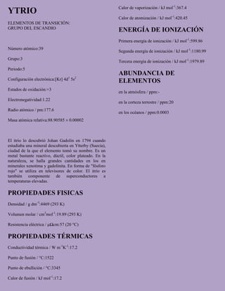 YTRIO
ELEMENTOS DE TRANSICIÓN:
GRUPO DEL ESCANDIO
Número atómico:39
Grupo:3
Periodo:5
Configuración electrónica:[Kr] 4d1
5s2
Estados de oxidación:+3
Electronegatividad:1.22
Radio atómico / pm:177.6
Masa atómica relativa:88.90585 ± 0.00002
El itrio lo descubrió Johan Gadolin en 1794 cuando
estudiaba una mineral descubierta en Ytterby (Suecia),
ciudad de la que el elemento tomó su nombre. Es un
metal bastante reactivo, dúctil, color plateado. En la
naturaleza, se halla grandes cantidades en los en
minerales xenotima y gadolinita. En forma de "fósforo
rojo" se utiliza en televisores de color. El itrio es
también componente de superconductores a
temperaturas elevadas.
PROPIEDADES FISICAS
Densidad / g dm-3
:4469 (293 K)
Volumen molar / cm3
mol-1
:19.89 (293 K)
Resistencia eléctrica / μΩcm:57 (20 °C)
PROPIEDADES TÉRMICAS
Conductividad térmica / W m-1
K-1
:17.2
Punto de fusión / °C:1522
Punto de ebullición / °C:3345
Calor de fusión / kJ mol-1
:17.2
Calor de vaporización / kJ mol-1
:367.4
Calor de atomización / kJ mol-1
:420.45
ENERGÍA DE IONIZACIÓN
Primera energía de ionización / kJ mol-1
:599.86
Segunda energía de ionización / kJ mol-1
:1180.99
Tercera energía de ionización / kJ mol-1
:1979.89
ABUNDANCIA DE
ELEMENTOS
en la atmósfera / ppm:-
en la corteza terrestre / ppm:20
en los océanos / ppm:0.0003
 