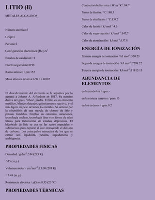 LITIO (li)
METALES ALCALINOS
Número atómico:3
Grupo:1
Periodo:2
Configuración electrónica:[He] 2s1
Estados de oxidación:+1
Electronegatividad:0.98
Radio atómico / pm:152
Masa atómica relativa:6.941 ± 0.002
El descubrimiento del elemento se le adjudica por lo
general a Johann A. Arfvedson en 1817. Su nombre
deriva del greco 'lithos', piedra. El litio es un elemento
metálico, blanco plateado, químicamente reactivo, y el
más ligero en peso de todos los metales. Se obtiene por
la electrólisis de una mezcla de cloruro de litio y
potasio fundidos. Empleo en cerámica, aleaciones,
tecnología nuclear, tecnología láser y en forma de sales
líticas para tratamiento de estados depresivos. El
hidróxido de litio se usa en las naves espaciales y
submarinos para depurar el aire extrayendo el dióxido
de carbono. Los principales minerales de los que se
extrae son lepidolita, petalita, espodumena y
ambligonita.
PROPIEDADES FISICAS
Densidad / g dm-3
:534 (293 K)
515 (m.p.)
Volumen molar / cm3
mol-1
:13.00 (293 K)
13.48 (m.p.)
Resistencia eléctrica / μΩcm:8.55 (20 °C)
PROPIEDADES TÉRMICAS
Conductividad térmica / W m-1
K-1
:84.7
Punto de fusión / °C:180.5
Punto de ebullición / °C:1342
Calor de fusión / kJ mol-1
:4.6
Calor de vaporización / kJ mol-1
:147.7
Calor de atomización / kJ mol-1
:157.8
ENERGÍA DE IONIZACIÓN
Primera energía de ionización / kJ mol-1
:520.23
Segunda energía de ionización / kJ mol-1
:7298.22
Tercera energía de ionización / kJ mol-1
:11815.13
ABUNDANCIA DE
ELEMENTOS
en la atmósfera / ppm:-
en la corteza terrestre / ppm:13
en los océanos / ppm:0.2
 