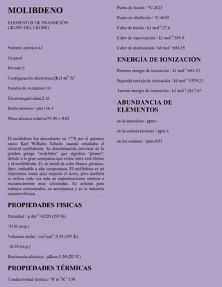 MOLIBDENO
ELEMENTOS DE TRANSICIÓN:
GRUPO DEL CROMO
Número atómico:42
Grupo:6
Periodo:5
Configuración electrónica:[Kr] 4d5
5s1
Estados de oxidación:+6
Electronegatividad:2.16
Radio atómico / pm:136.3
Masa atómica relativa:95.96 ± 0.02
El molibdeno fue descubierto en 1778 por el químico
sueco Karl Wilhelm Scheele cuando estudiaba el
mineral molibdenita. Su denominación proviene de la
palabra griega "molybdos" que significa "plomo",
debido a la gran semejanza que existe entre este último
y el molibdenita. Es un metal de color blanco grisáceo,
duro, maleable a alta temperatura. El molibdeno es un
importante metal para mejorar el acero, pero también
se utiliza cada vez más en superaleaciones térmica o
mecánicamente muy solicitadas. Se utilizan para
trabajos estructurales, en aeronáutica y en la industria
automovilística.
PROPIEDADES FISICAS
Densidad / g dm-3
:10220 (293 K)
9330 (m.p.)
Volumen molar / cm3
mol-1
:9.39 (293 K)
10.28 (m.p.)
Resistencia eléctrica / μΩcm:5.34 (20 °C)
PROPIEDADES TÉRMICAS
Conductividad térmica / W m-1
K-1
:138
Punto de fusión / °C:2623
Punto de ebullición / °C:4639
Calor de fusión / kJ mol-1
:27.6
Calor de vaporización / kJ mol-1
:589.9
Calor de atomización / kJ mol-1
:656.55
ENERGÍA DE IONIZACIÓN
Primera energía de ionización / kJ mol-1
:684.32
Segunda energía de ionización / kJ mol-1
:1559.21
Tercera energía de ionización / kJ mol-1
:2617.67
ABUNDANCIA DE
ELEMENTOS
en la atmósfera / ppm:-
en la corteza terrestre / ppm:1
en los océanos / ppm:0.01
 