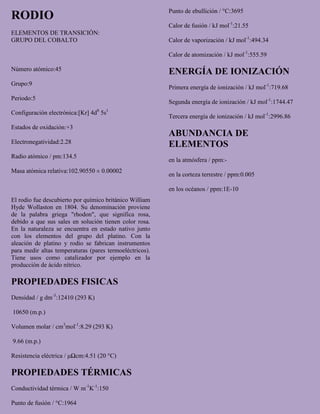 RODIO
ELEMENTOS DE TRANSICIÓN:
GRUPO DEL COBALTO
Número atómico:45
Grupo:9
Periodo:5
Configuración electrónica:[Kr] 4d8
5s1
Estados de oxidación:+3
Electronegatividad:2.28
Radio atómico / pm:134.5
Masa atómica relativa:102.90550 ± 0.00002
El rodio fue descubierto por químico británico William
Hyde Wollaston en 1804. Su denominación proviene
de la palabra griega "rhodon", que significa rosa,
debido a que sus sales en solución tienen color rosa.
En la naturaleza se encuentra en estado nativo junto
con los elementos del grupo del platino. Con la
aleación de platino y rodio se fabrican instrumentos
para medir altas temperaturas (pares termoeléctricos).
Tiene usos como catalizador por ejemplo en la
producción de ácido nítrico.
PROPIEDADES FISICAS
Densidad / g dm-3
:12410 (293 K)
10650 (m.p.)
Volumen molar / cm3
mol-1
:8.29 (293 K)
9.66 (m.p.)
Resistencia eléctrica / μΩcm:4.51 (20 °C)
PROPIEDADES TÉRMICAS
Conductividad térmica / W m-1
K-1
:150
Punto de fusión / °C:1964
Punto de ebullición / °C:3695
Calor de fusión / kJ mol-1
:21.55
Calor de vaporización / kJ mol-1
:494.34
Calor de atomización / kJ mol-1
:555.59
ENERGÍA DE IONIZACIÓN
Primera energía de ionización / kJ mol-1
:719.68
Segunda energía de ionización / kJ mol-1
:1744.47
Tercera energía de ionización / kJ mol-1
:2996.86
ABUNDANCIA DE
ELEMENTOS
en la atmósfera / ppm:-
en la corteza terrestre / ppm:0.005
en los océanos / ppm:1E-10
 