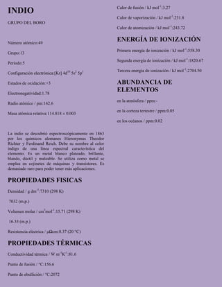 INDIO
GRUPO DEL BORO
Número atómico:49
Grupo:13
Periodo:5
Configuración electrónica:[Kr] 4d10
5s2
5p1
Estados de oxidación:+3
Electronegatividad:1.78
Radio atómico / pm:162.6
Masa atómica relativa:114.818 ± 0.003
La indio se descubrió espectroscópicamente en 1863
por los químicos alemanes Hieronymus Theodor
Richter y Ferdinand Reich. Debe su nombre al color
índigo de una línea espectral característica del
elemento. Es un metal blanco plateado, brillante,
blando, dúctil y maleable. Se utiliza como metal se
emplea en cojinetes de máquinas y transistores. Es
demasiado raro para poder tener más aplicaciones.
PROPIEDADES FISICAS
Densidad / g dm-3
:7310 (298 K)
7032 (m.p.)
Volumen molar / cm3
mol-1
:15.71 (298 K)
16.33 (m.p.)
Resistencia eléctrica / μΩcm:8.37 (20 °C)
PROPIEDADES TÉRMICAS
Conductividad térmica / W m-1
K-1
:81.6
Punto de fusión / °C:156.6
Punto de ebullición / °C:2072
Calor de fusión / kJ mol-1
:3.27
Calor de vaporización / kJ mol-1
:231.8
Calor de atomización / kJ mol-1
:243.72
ENERGÍA DE IONIZACIÓN
Primera energía de ionización / kJ mol-1
:558.30
Segunda energía de ionización / kJ mol-1
:1820.67
Tercera energía de ionización / kJ mol-1
:2704.50
ABUNDANCIA DE
ELEMENTOS
en la atmósfera / ppm:-
en la corteza terrestre / ppm:0.05
en los océanos / ppm:0.02
 