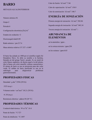 BARIO
METALES ALCALINOTERREOS
Número atómico:56
Grupo:2
Periodo:6
Configuración electrónica:[Xe] 6s2
Estados de oxidación:+2
Electronegatividad:0.89
Radio atómico / pm:217.4
Masa atómica relativa:137.327 ± 0.007
El bario fue aislado en 1808 por el científico inglés Sir
Humphrey Davy. Es debe su nombre a la baritina,
llamada así del griego 'barýs', pesado. Es un metal de
color blanco argéntico, de dureza igual a la del plomo,
tiñe la llama con color amarillo verdoso característico.
El nitrato de bario se usa en pirotecnia para dar color
verde. El sulfato de bario purificado se usa en la
radiología para diagnosticar problemas
gastrointestinales.
PROPIEDADES FISICAS
Densidad / g dm-3
:3594 (293 K)
3325 (m.p.)
Volumen molar / cm3
mol-1
:38.21 (293 K)
41.30 (m.p.)
Resistencia eléctrica / μΩcm:50 (20 °C)
PROPIEDADES TÉRMICAS
Conductividad térmica / W m-1
K-1
:18.4
Punto de fusión / °C:727
Punto de ebullición / °C:1897
Calor de fusión / kJ mol-1
:7.66
Calor de vaporización / kJ mol-1
:150.9
Calor de atomización / kJ mol-1
:180.7
ENERGÍA DE IONIZACIÓN
Primera energía de ionización / kJ mol-1
:502.86
Segunda energía de ionización / kJ mol-1
:965.24
Tercera energía de ionización / kJ mol-1
:-
ABUNDANCIA DE
ELEMENTOS
en la atmósfera / ppm:-
en la corteza terrestre / ppm:250
en los océanos / ppm:0.03
 